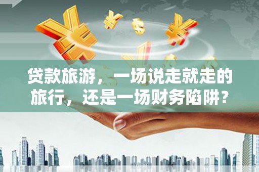 长葛贷款旅游，一场说走就走的旅行，还是一场财务陷阱？