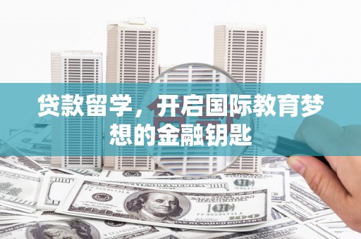 长葛贷款留学，开启国际教育梦想的金融钥匙