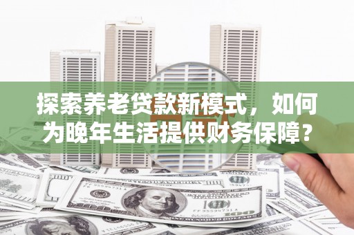 长葛探索养老贷款新模式，如何为晚年生活提供财务保障？