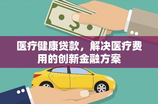 长葛医疗健康贷款，解决医疗费用的创新金融方案