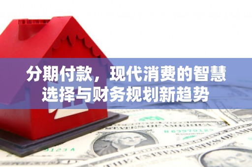 长葛分期付款，现代消费的智慧选择与财务规划新趋势