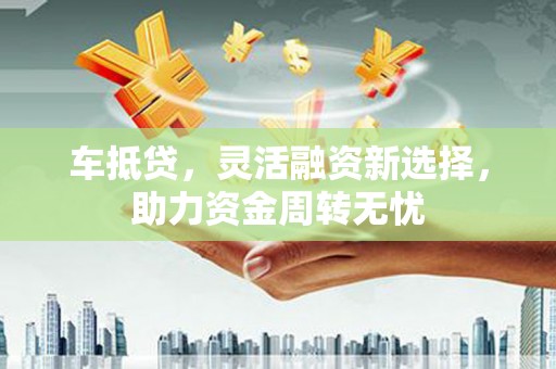 长葛车抵贷，灵活融资新选择，助力资金周转无忧