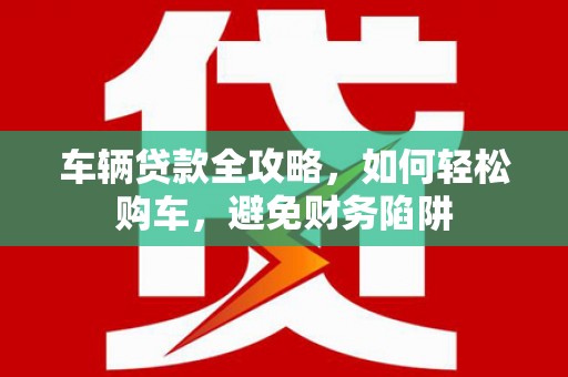 长葛车辆贷款全攻略，如何轻松购车，避免财务陷阱