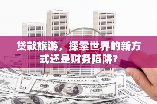 长葛贷款旅游，探索世界的新方式还是财务陷阱？